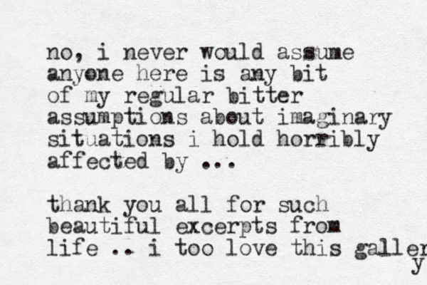 no, i never would assume anyone here is any bit of my regular bitter assumptions about imaginary situations i hold horribly affected by ... thank you all for such beautiful excerpts from life .. i too love this gallery y 