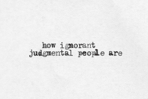 how ignorant judgmental people are 