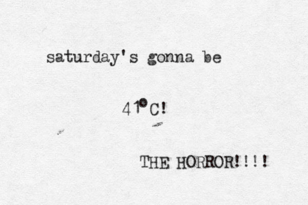 saturday's gonna be 41 C! o THE HORROR!!!! 
