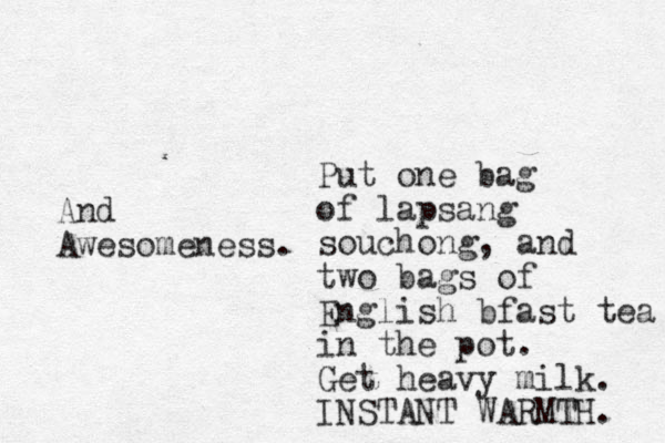 Put one bag of lapsang souchong, and two bags of English bfast tea in the pot. Get heavy milk. INSTANT WARMTH. And Awesomeness. 