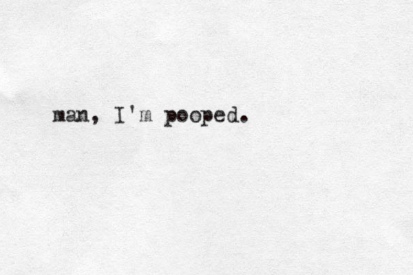 man, I'm pooped.