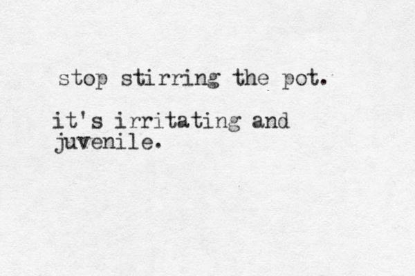 stop stirring the pot. it's irritating and juvenile.