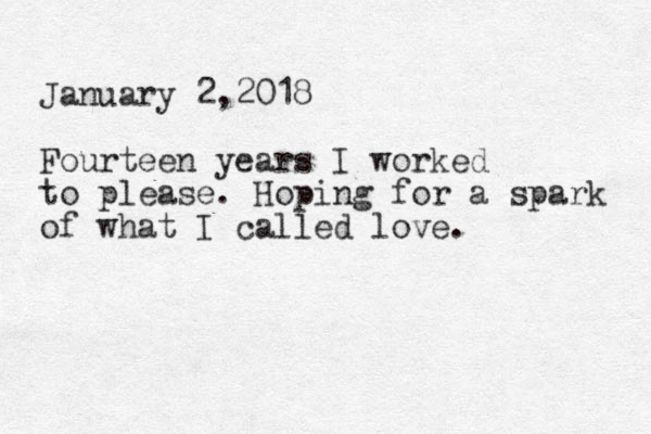 January 2,2018 Fourteen years I worked to please. Hoping for a spark of what I called love.