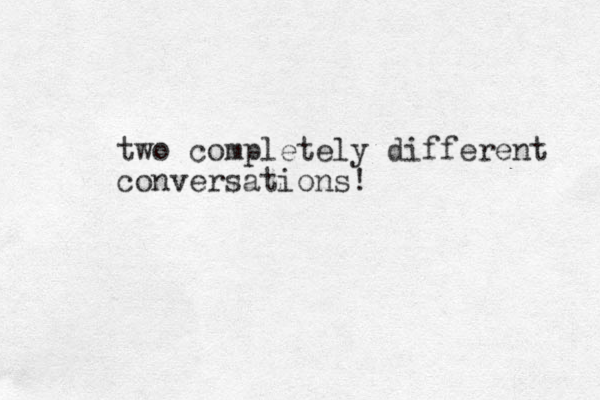 two completely different conversations!