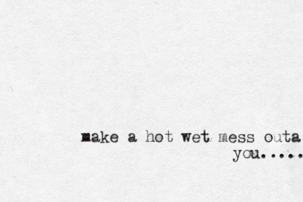 make a hot wet mess outa you..... 