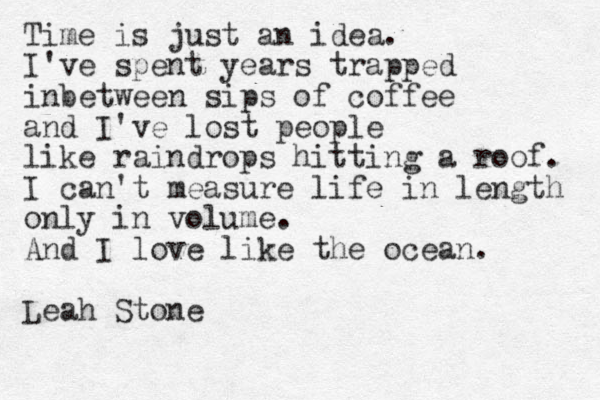 Time is just an idea. I've spent years trapped inbetween sips of coffee and I've lost people like raindrops hitting a roof. I can't measure life in length only in volume. And I love like the ocean. Leah Stone