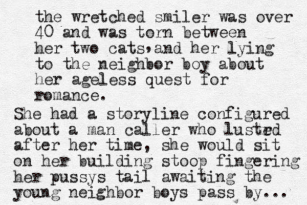 the wretched smiler was over 40 and was torn between her two cats and her lying to the neighbor boy about her ageless quest for romance. , She had a storyline configured about a man caller who lustrd e after her time, she would sit on her building stoop fingering her pussys tail awaiting the young neighbor boys pass by... 