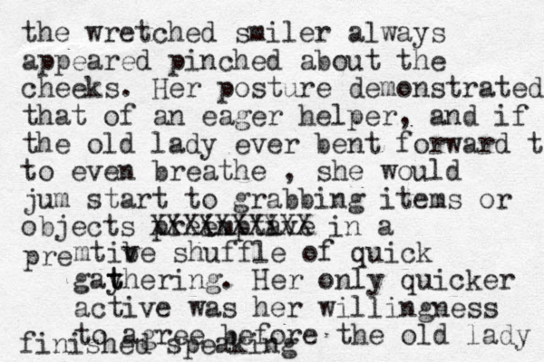 the wretched smiler always appeared pinched about the cheeks. Her posture demonstrated that of an eager helper, and if the old lady ever bent forward t to even breathe , she would jum start to grabbing items or objects pree imptave i XXXXXXXXXX in a pre mtibe v shuffle of quick gayhering t t . Her only quicker active was her willingness to agree before the old lady finished speaking