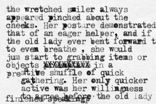 the wretched smiler always appeared pinched about the cheeks. Her posture demonstrated that of an eager helper, and if the old lady ever bent forward t to even breathe , she would jum start to grabbing items or objects pree imptave i XXXXXXXXXX in a pre mtibe v shuffle of quick gayhering t t . Her only quicker active was her willingness to agree before the old lady finished speaking p p 