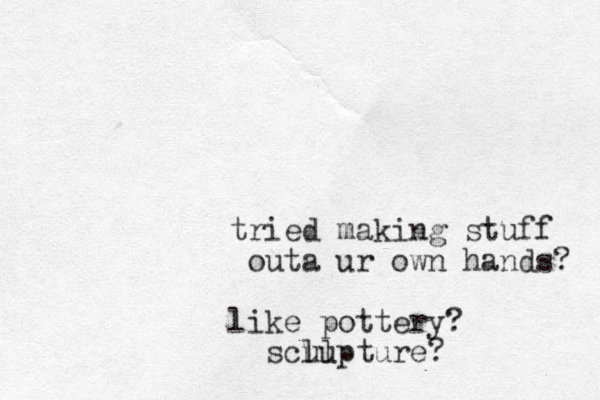 tried making stuff outa ur own hands? like pottery? sclu ulpture? 