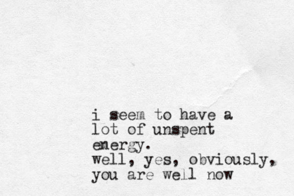 i seem to have a lot of unspent energy. well, yes, obviously, you are well now