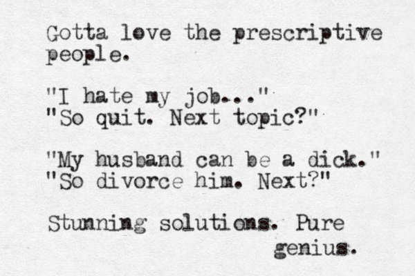 Gotta love the prescriptive people. "I hate my job..." "So quit. Next topic?" "My husband can be a dick." "So divorce him. Next?" Stunning solutions. Pure genius. 