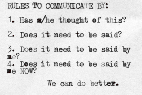 RULES TO COMMUNICATE BY: 1. Has s/he thought of this? 2. Does it need to be said? 3. Does it need to be said by me? 4. Does it need to be said by me NOW? We can do better. 