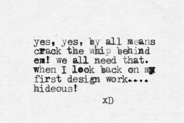 yes, yes, by all means crack the whip behind em! we all need that. when I look back on mu first design work.... hideous! xD y 