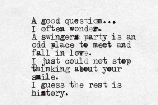 A good question... I often wonder. A swingers party is an odd place to meet and fall in love. I just could not stop thinking about your smile. I guess the rest is history.
