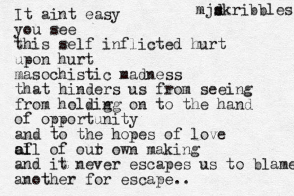 It aint easy you see this self inflicted hurt upon hurt masochistic madness that hinders us from seeing from holdig ng on to the hand of opportunity and to the hopes of love of al all of out r own making and it never escapes us to blame a nother for escape.. mjd s skribbles 