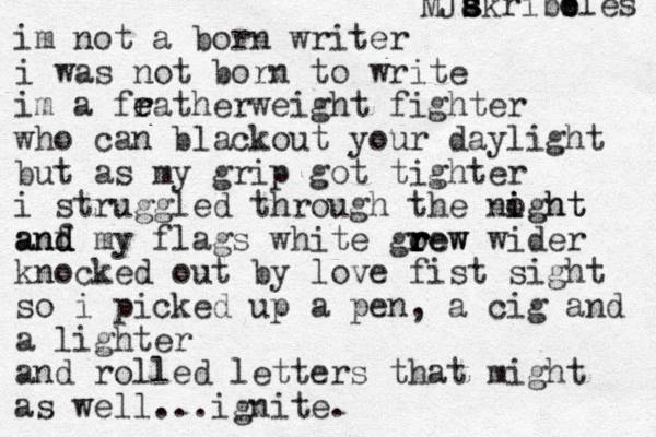 im not a born writer i was not born to write im a fratherweight e e fighter who can blackout your daylight but as my grip got tighter i struggled through the noght i ight anf d d and my flags white go r r rew rew r wider knocked out by love fist sight so i picked up a pen , a cig and a lighter and rolled letters that might as well...ignite. MJak s s s ribb e bles 