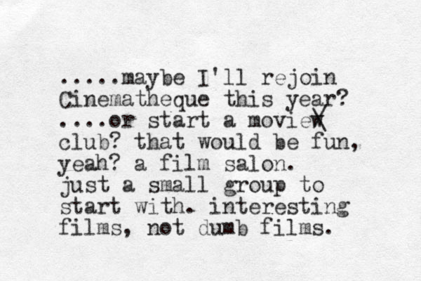 .....maybe I'll rejoin Cinematheque this year? ....or start a moview club? that would be fun, yeah? a film salon. just a small group to start with. interesting films, not dumb films. / \ 