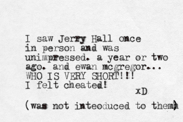 I saw Jerry Hall once in person and was unimpressed. a year or two ago. and ewan mcgregor... WHO IS VERY SHORT!!! I felt cheated! xD (was not inteoduced to themh ) ) 