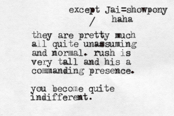 they are pretty much all quite unassuming and normal. rush is very tall and his a commanding presence. / except Jai=showpony haha you become quite indifferent. 