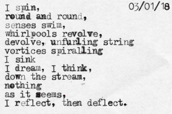 I spin, round and round, senses swim, whirlpools revolve, devolve, unfurling string vortices spiralling I sink I dream, I think, down the stream, nothing as it seems, I reflect, the n deflect. 8 1 / 1 0 / 3 0 