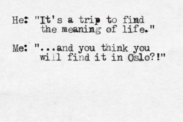 He: "It's a trip to find the meaning of life." Me: "...and you think you will find it in Oslo?!" 