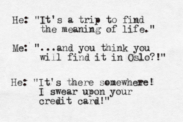 He: "It's a trip to find the meaning of life." Me: "...and you think you will find it in Oslo?!" He: "It's there somewhere! I swear upon your credit card!" 