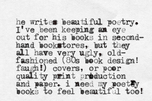 he writes beautiful poetry. I've been keeping an eye out for his books in second- hand bookstores, but they all have very ugly, old- fashioned (80s book design! faugh!) covers, or poor quality print pri o oduction and paper. i need my poetey books to feel beautiful too! r r r 
