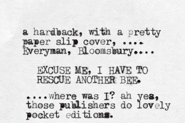 a hardback, with a pretty paper slip cover, .... Everyman, Bloomsbury.... EXCUSE ME, I HAVE TO RESCUE ANOTHER BEE. ....where was I? ah yea s , those publishers do lovely pocket editions.