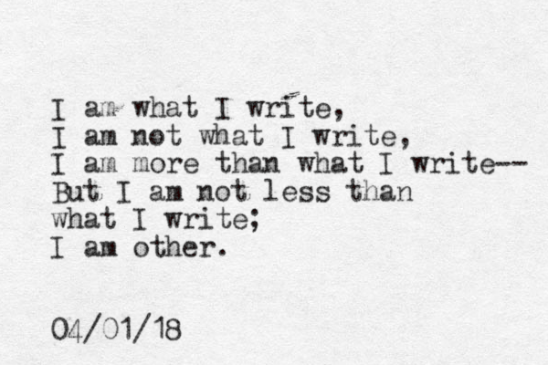 I am what I write, I am not what I write, I am more than what I write-- But I am not less than what I write; I am other. 04/01/18