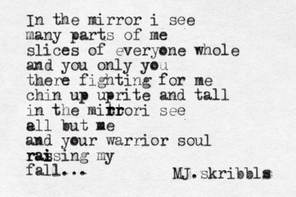 In the mirror i see many parts of me slices of everyone whole and you only you there fighting for me chin up uprite and tall in the mittor r rr r i see e all but me and your warrior soul ras i i raising my fall... MJ.skribbls 