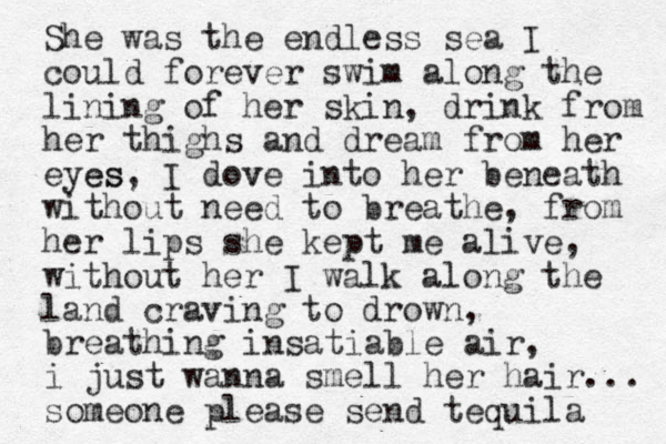 She was the endless sea I could forever swim along the lining of her skin, drink from her thighs and dream from her eyes es , I do e v v into her beneath without need to breathe , from her lips she kept me alive, without her I walk along the land craving to drown, breathing insatiable air, i just wanna smell her hair... someone please send tequila 