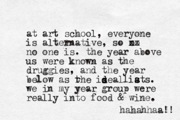 at art school, everyone is alternative, so o no xx no one is. the year above us were known as the druggies, and the year below as rhe t isealliats s s . we in my year group were really into food & wine. hahahhaa!! d d s 