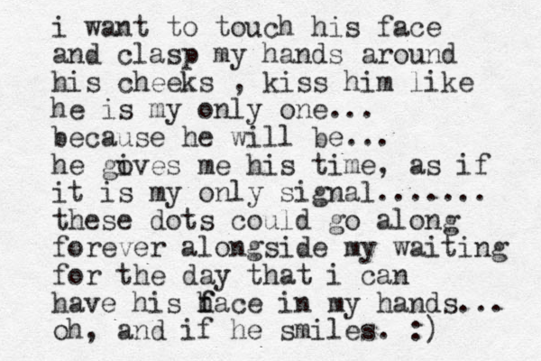 i want to touch his face and clasp my hands around his cheeks , kiss him like he is my only one... because he will be... he go ives me his time, as if it is my only signal....... these dots could go along forever alongside my waiting for the day that i can have his h f face in my hands... oh, and if he smiles. :)