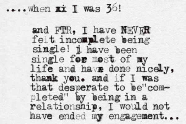 and FTR, I have NEVER felt incomplete being single! i I have been single foe r r most of my life and havx e e done nicely, thank you. and if I was that desperate to be com " - pleted" by being in a relationship, I would not have ended my engagement ....when ai xx I was 36! ... 