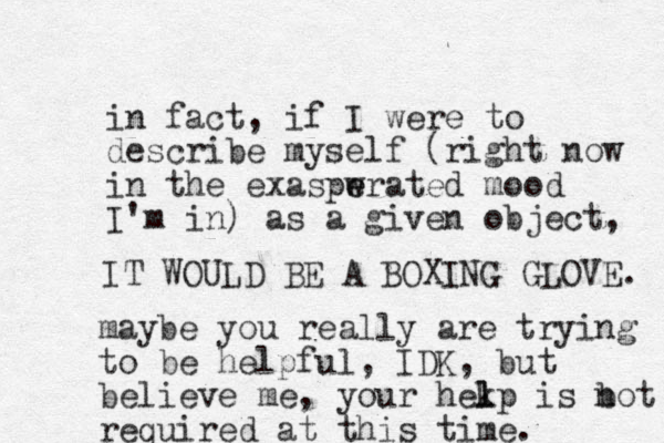 in fact, if I were to describe myself (right now in the exaspwrated e e mood I'm in) as a given object, IT WOULD BE A BOXING GLOVE. maybe you really are trying to be helpful, IDK, but believe me, your hekp l l is bot n required at this time. 