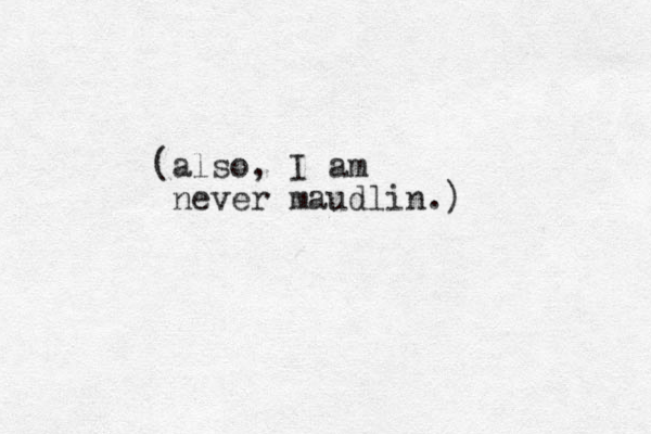 (also, I am never maudlin.)