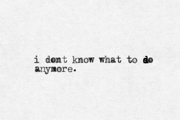 i dont know what to so d s d d d anymore.