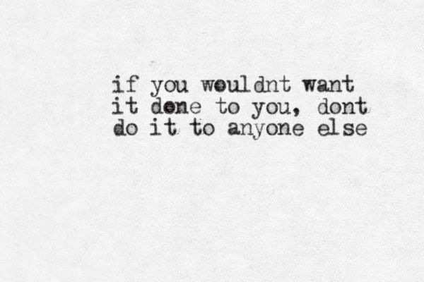 if you wouldnt want it done to you, dont do it to anyone else 