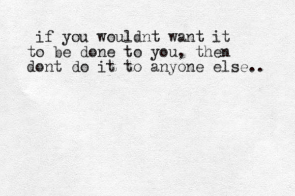 if you wouldnt want it to be done to you, then dont do it to anyone else.. 