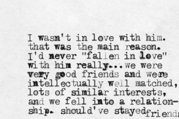 I wasn't in love with him. that was the main reason. I'd never "fallen in love" with him really...we were very good friends and weee intellectually well matched, lots of similar interests, and we fell into a relation- ship. should've stayed friends r r 