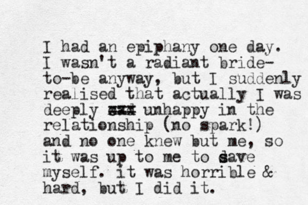 I had an epiphany one day. I wasn't a radiant bride- to-be anyway, but I suddenly realised that actually I was deeply sad xxx c === unhappy in the relationship (no spark!) and no one knew but me, so it was up to me to d s save myself. it was horrible & hard, but I did it.