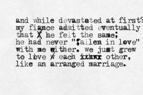 and while devaste ated at first? my fiance admitted eventually that f / \ he felt the same; he had never "; fallen in love" with me wither e e . we just grew to live w o / each ithwr xxxxx other, like an arranged marriage. 