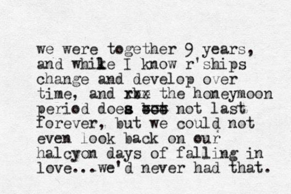 we were together 9 years, and whike l l I know r'ships change and develop over time, and rbe xxx the honeymoon period doea bot s s ccc === not last forever, but we could not even look back on our halcyon days of falling in love...we'd never had that. 