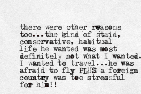 there were other rwason e e s too... the c kind of staid, conservative, habitual life he wanted was most definitely not what I wanted. I wanted to travel...he was afraid to fly PLUS a foreign countey r r was too streasful s for him!!