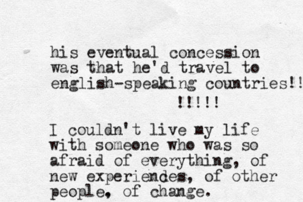 his eventual concession was that he'd travel to english-speaking countries!! !!!!! I couldn't live my life with someone who was so afraid of everything, of new experiende c s, of other people. , of change.