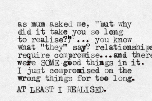 as mum asked me, "but why did it take you so long to realise?) " " " ... you know what "they" say? relationships require compromise... and there were SOME good things in it. I just compromised on the wrong things for too long. AT LEAST I REALISED.