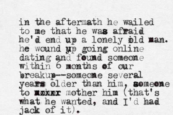 in the aftermath he wailed to me that he waa afraid s s he'd end up a lonely i old man. he wound yp u u going online dating and found someone within 6 months of our breakup--someone several years older than him, aomeone s s to moher xxxxx mother him (that's what he wanted, ans d I'd had jack of it).