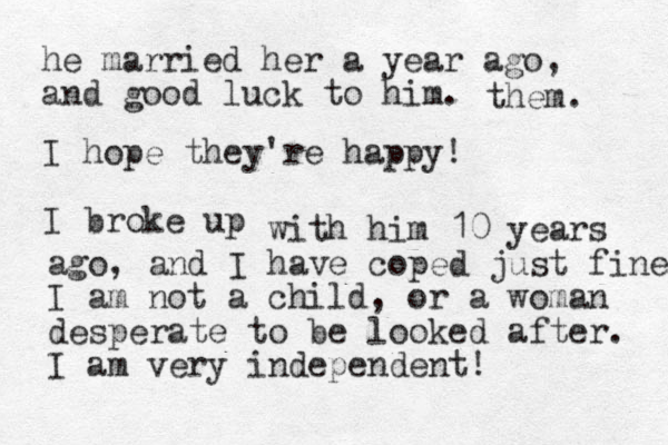 he married her a year ago, and good luck to him. them. I hope they're happy! I broke up with him 10 years ago, and I have coped just fine I am not a child, or a woman desperate to be looked after. I am very independent! 