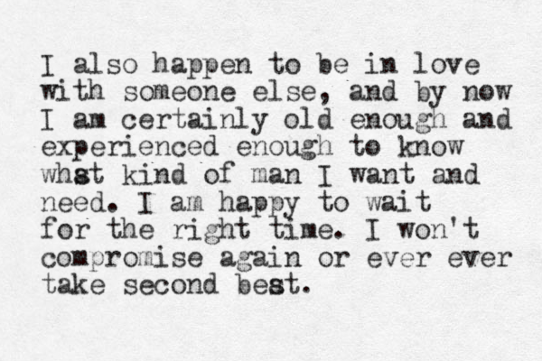 I also happen to be in love with someone else, and by now I am certainly old enough and experienced enough to know whst a kind of man I want and need. I am happy to wait for the right time. I won't compromise again or ever ever take second beat s .